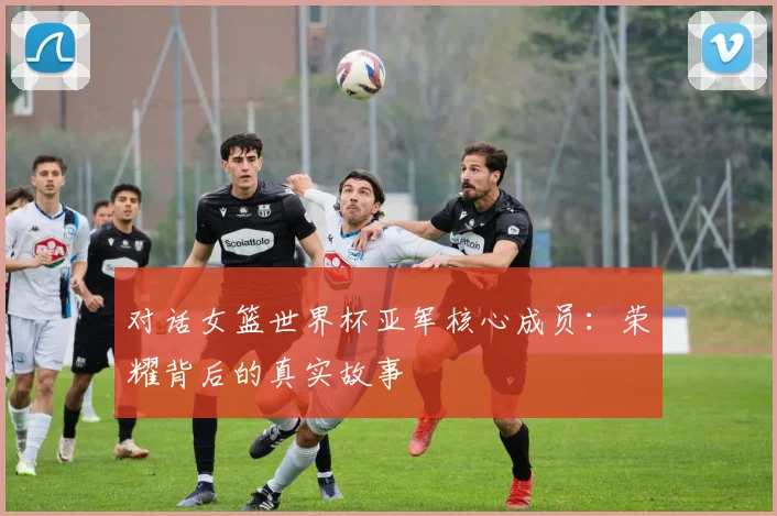 对话女篮世界杯亚军核心成员：荣耀背后的真实故事