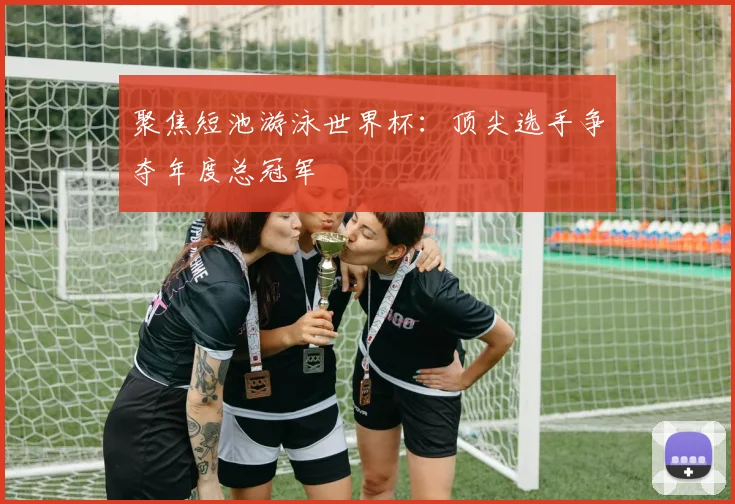 聚焦短池游泳世界杯：顶尖选手争夺年度总冠军