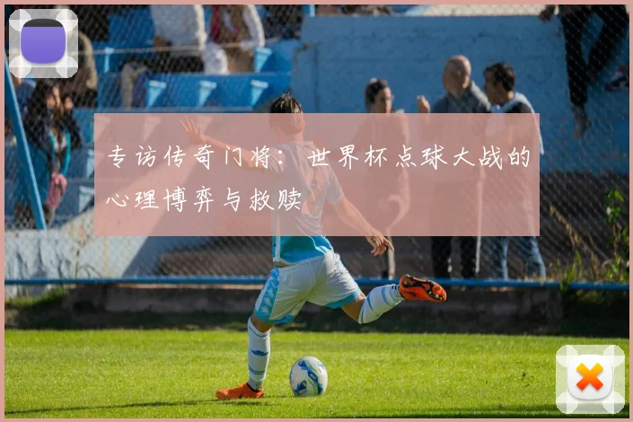 专访传奇门将：世界杯点球大战的心理博弈与救赎